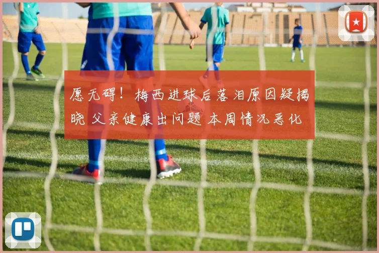 愿无碍!梅西进球后落泪原因疑揭晓 父亲健康出问题 本周情况恶化