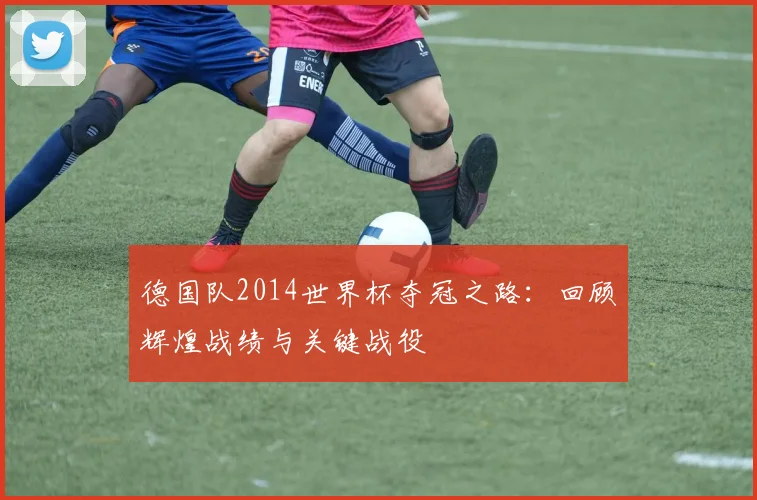 德国队2014世界杯夺冠之路：回顾辉煌战绩与关键战役